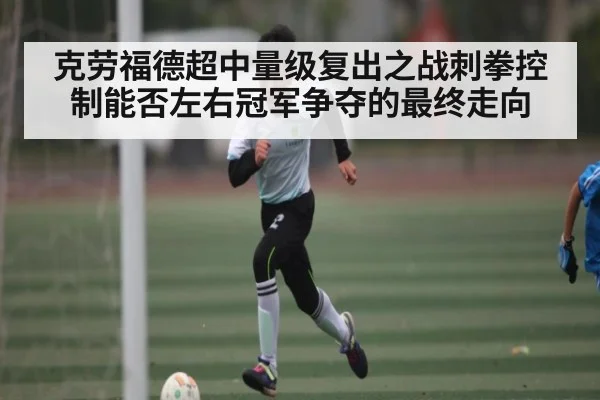 克劳福德超中量级复出之战刺拳控制能否左右冠军争夺的最终走向